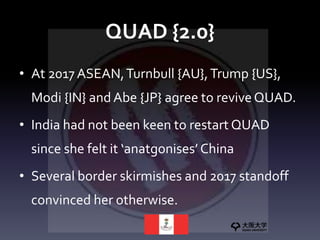 QUAD {2.0}
• At 2017 ASEAN,Turnbull {AU},Trump {US},
Modi {IN} and Abe {JP} agree to reviveQUAD.
• India had not been keen to restart QUAD
since she felt it ‘anatgonises’ China
• Several border skirmishes and 2017 standoff
convinced her otherwise.
 