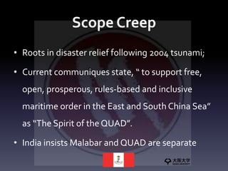 Scope Creep
• Roots in disaster relief following 2004 tsunami;
• Current communiques state, “ to support free,
open, prosperous, rules-based and inclusive
maritime order in the East and South China Sea”
as “The Spirit of the QUAD”.
• India insists Malabar and QUAD are separate
 