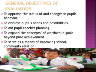  To appraise the status of and changes in pupils
behavior.
 To disclose pupil’s needs and possibilities.
 To aid pupil-teacher planning.
 To expand the concepts’ of worthwhile goals
beyond pure achievement.
 To serve as a means of improving school-
community relation.
 