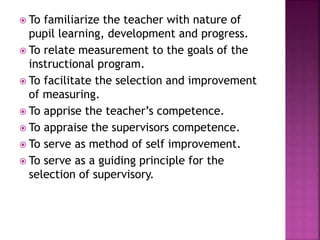  To familiarize the teacher with nature of
pupil learning, development and progress.
 To relate measurement to the goals of the
instructional program.
 To facilitate the selection and improvement
of measuring.
 To apprise the teacher’s competence.
 To appraise the supervisors competence.
 To serve as method of self improvement.
 To serve as a guiding principle for the
selection of supervisory.
 