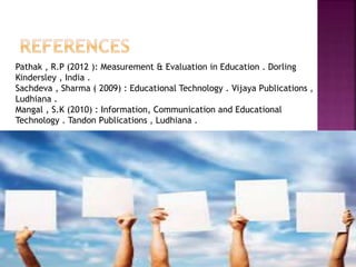Pathak , R.P (2012 ): Measurement & Evaluation in Education . Dorling
Kindersley , India .
Sachdeva , Sharma ( 2009) : Educational Technology . Vijaya Publications ,
Ludhiana .
Mangal , S.K (2010) : Information, Communication and Educational
Technology . Tandon Publications , Ludhiana .
 