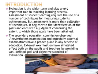  Evaluation is the wider term and play a very
important role in teaching learning process.
Assessment of student learning requires the use of a
number of techniques for measuring students
achievement. But assessment is more than collection
of techniques. It begins with the identification of the
goals and ends with a judgment concerning the
extent to which those goals have been attained.
 The secondary education commission observed
,”nevertheless examination and especially external
examinations have a proper place in any scheme of
education. External examination have simulated
effect both on the pupils and teachers by providing
well-defined goal and objective standard of
evaluation .
 