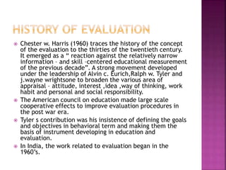 Chester w. Harris (1960) traces the history of the concept
of the evaluation to the thirties of the twentieth century.
It emerged as a “ reaction against the relatively narrow
information – and skill –centered educational measurement
of the previous decade”. A strong movement developed
under the leadership of Alvin c. Eurich,Ralph w. Tyler and
j.wayne wrightsone to broaden the various area of
appraisal – attitude, interest ,idea ,way of thinking, work
habit and personal and social responsibility.
 The American council on education made large scale
cooperative effects to improve evaluation procedures in
the post war era.
 Tyler s contribution was his insistence of defining the goals
and objectives in behavioral term and making them the
basis of instrument developing in education and
evaluation.
 In India, the work related to evaluation began in the
1960’s.
 