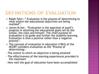  Ralph Tyler:-” Evaluation is the process of determining to
what extent the educational objectives are being
realized”.
 James M.lee:- “Evaluation is the appraisal of pupil’s
progress in attaining the educational goals set by the
school, the class and himself. The chief purpose of
evaluation is to guide and further the students learning.
Evaluation is thus a positive rather than a negative
process”.
 The concept of evaluation in education (1963) of the
NCERT considers evaluation as the ‘Process of
determining:-
- The extent to which an objective is being attained
- The effectiveness of the learning experiences provided in
the classroom
- How well the goal of education have been accomplished
 