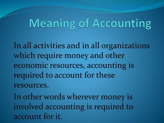 In all activities and in all organizations
which require money and other
economic resources, accounting is
required to account for these
resources.
In other words wherever money is
involved accounting is required to
account for it.
 