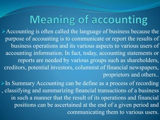 Accounting is often called the language of business because the
purpose of accounting is to communicate or report the results of
business operations and its various aspects to various users of
accounting information. In fact, today, accounting statements or
reports are needed by various groups such as shareholders,
creditors, potential investors, columnist of financial newspapers,
proprietors and others..
In Summary Accounting can be define as a process of recording
, classifying and summarizing financial transactions of a business
in such a manner that the result of its operations and financial
positions can be ascertained at the end of a given period and
communicating them to various users.
 