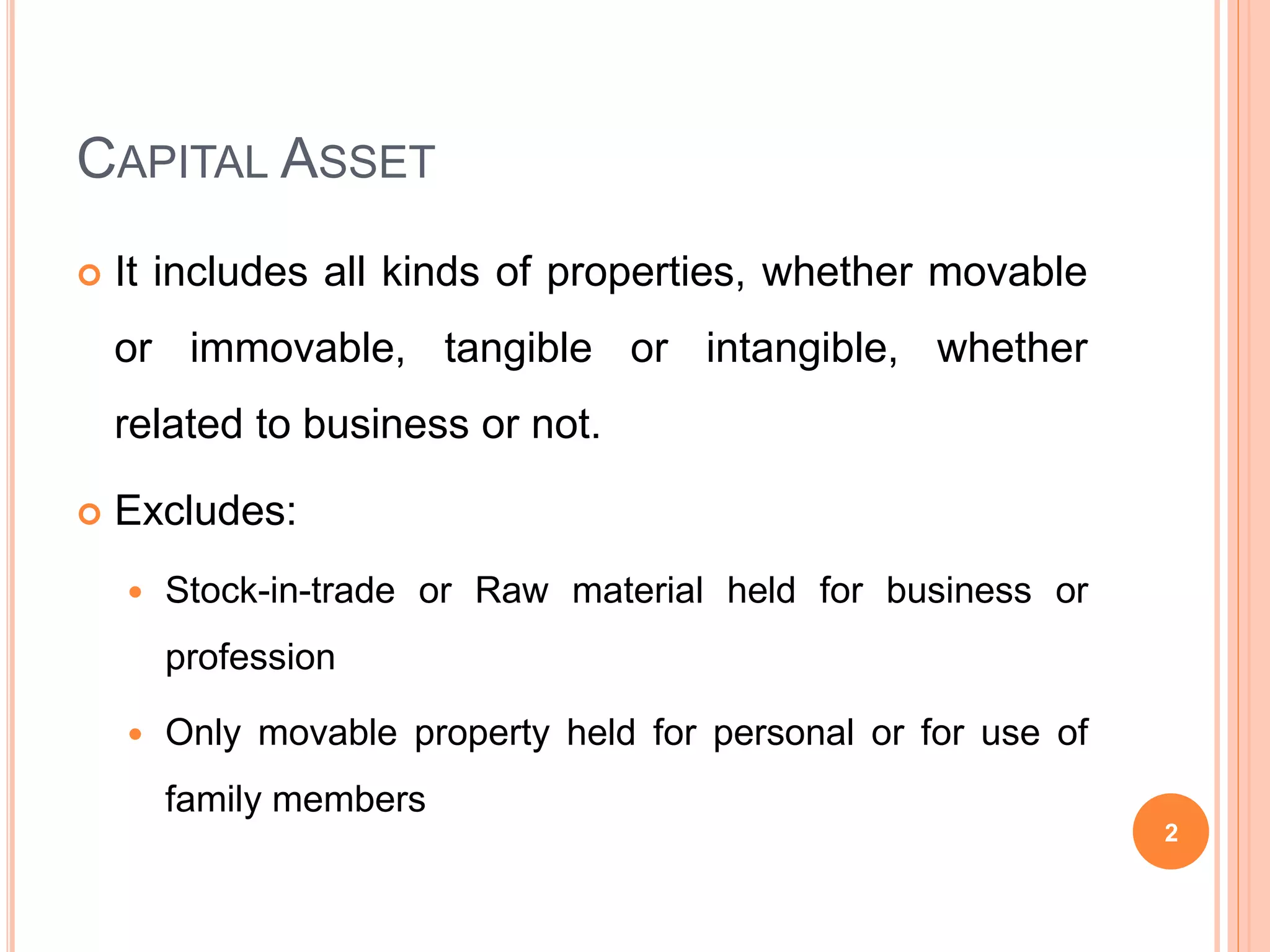 CAPITAL ASSET
It includes all kinds of properties, whether movable
or immovable, tangible or intangible, whether
related to business or not.
Excludes:
Stock-in-trade or Raw material held for business or
profession
Only movable property held for personal or for use of
family members
2