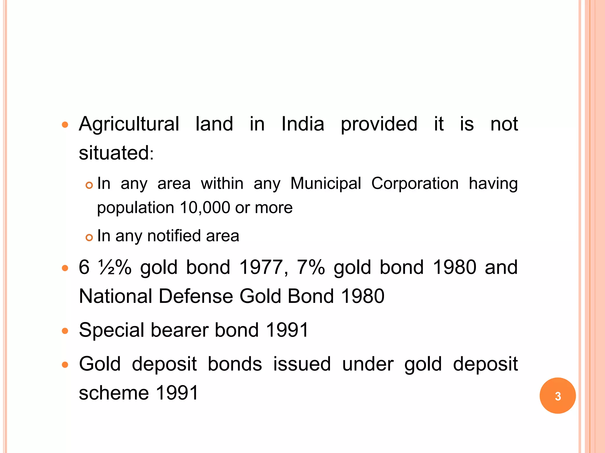  Agricultural land in India provided it is not
situated:
In any area within any Municipal Corporation having
population 10,000 or more
In any notified area
6 ½% gold bond 1977, 7% gold bond 1980 and
National Defense Gold Bond 1980
Special bearer bond 1991
Gold deposit bonds issued under gold deposit
scheme 1991 3