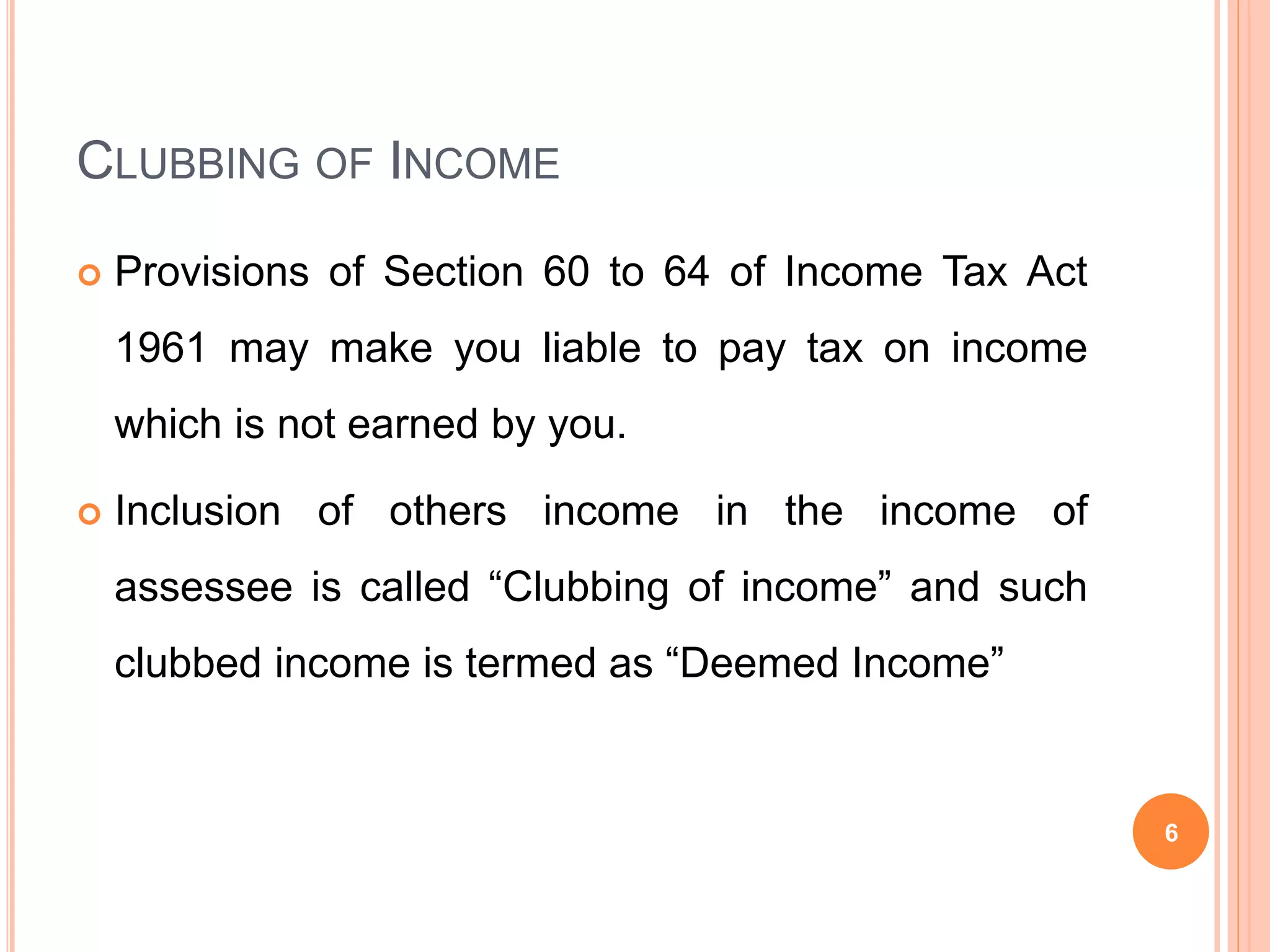 CLUBBING OF INCOME
Provisions of Section 60 to 64 of Income Tax Act
1961 may make you liable to pay tax on income
which is not earned by you.
Inclusion of others income in the income of
assessee is called “Clubbing of income” and such
clubbed income is termed as “Deemed Income”
6