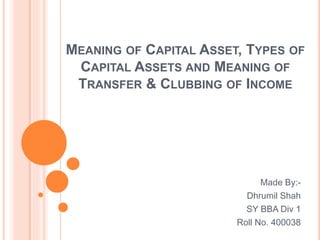 MEANING OF CAPITAL ASSET, TYPES OF
CAPITAL ASSETS AND MEANING OF
TRANSFER & CLUBBING OF INCOME
Made By:-
Dhrumil Shah
SY BBA Div 1
Roll No. 400038
 