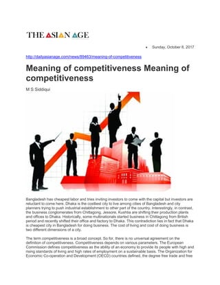  Sunday, October 8, 2017
http://dailyasianage.com/news/89463/meaning-of-competitiveness
Meaning of competitiveness Meaning of
competitiveness
M S Siddiqui
Bangladesh has cheapest labor and tries inviting investors to come with the capital but investors are
reluctant to come here. Dhaka is the costliest city to live among cities of Bangladesh and city
planners trying to push industrial establishment to other part of the country. Interestingly, in contrast,
the business conglomerates from Chittagong, Jessore, Kushtia are shifting their production plants
and offices to Dhaka. Historically, some multinationals started business in Chittagong from British
period and recently shifted their office and factory to Dhaka. This contradiction lies in fact that Dhaka
is cheapest city in Bangladesh for doing business. The cost of living and cost of doing business is
two different dimensions of a city.
The term competitiveness is a broad concept. So for, there is no universal agreement on the
definition of competitiveness. Competitiveness depends on various parameters. The European
Commission defines competitiveness as the ability of an economy to provide its people with high and
rising standards of living and high rates of employment on a sustainable basis. The Organization for
Economic Co-operation and Development (OECD) countries defined, the degree free trade and free
 