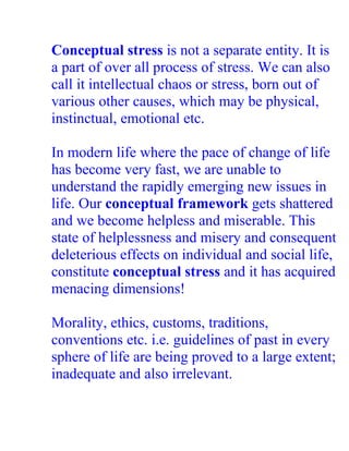 Conceptual stress is not a separate entity. It is
a part of over all process of stress. We can also
call it intellectual chaos or stress, born out of
various other causes, which may be physical,
instinctual, emotional etc.

In modern life where the pace of change of life
has become very fast, we are unable to
understand the rapidly emerging new issues in
life. Our conceptual framework gets shattered
and we become helpless and miserable. This
state of helplessness and misery and consequent
deleterious effects on individual and social life,
constitute conceptual stress and it has acquired
menacing dimensions!

Morality, ethics, customs, traditions,
conventions etc. i.e. guidelines of past in every
sphere of life are being proved to a large extent;
inadequate and also irrelevant.
 