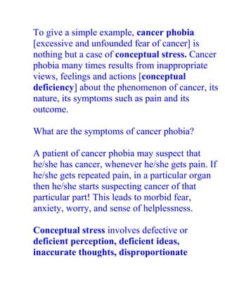 To give a simple example, cancer phobia
[excessive and unfounded fear of cancer] is
nothing but a case of conceptual stress. Cancer
phobia many times results from inappropriate
views, feelings and actions [conceptual
deficiency] about the phenomenon of cancer, its
nature, its symptoms such as pain and its
outcome.

What are the symptoms of cancer phobia?

A patient of cancer phobia may suspect that
he/she has cancer, whenever he/she gets pain. If
he/she gets repeated pain, in a particular organ
then he/she starts suspecting cancer of that
particular part! This leads to morbid fear,
anxiety, worry, and sense of helplessness.

Conceptual stress involves defective or
deficient perception, deficient ideas,
inaccurate thoughts, disproportionate
 