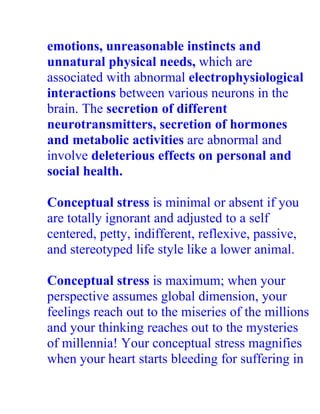 emotions, unreasonable instincts and
unnatural physical needs, which are
associated with abnormal electrophysiological
interactions between various neurons in the
brain. The secretion of different
neurotransmitters, secretion of hormones
and metabolic activities are abnormal and
involve deleterious effects on personal and
social health.

Conceptual stress is minimal or absent if you
are totally ignorant and adjusted to a self
centered, petty, indifferent, reflexive, passive,
and stereotyped life style like a lower animal.

Conceptual stress is maximum; when your
perspective assumes global dimension, your
feelings reach out to the miseries of the millions
and your thinking reaches out to the mysteries
of millennia! Your conceptual stress magnifies
when your heart starts bleeding for suffering in
 