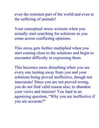even the remotest part of the world and even to
the suffering of animals!

Your conceptual stress worsens when you
actually start searching for solutions as you
come across conflicting opinions.

This stress gets further multiplied when you
start coming close to the solutions and begin to
encounter difficulty in expressing them.

This becomes more disturbing when you see
every one turning away from you and your
solutions being proved ineffective, though not
inaccurate! Since you are not proved wrong,
you do not find valid reason also; to abandon
your views and mission! You land in an
agonizing question, “Why you are ineffective if
you are accurate?”
 
