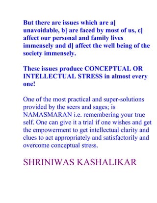 But there are issues which are a]
unavoidable, b] are faced by most of us, c]
affect our personal and family lives
immensely and d] affect the well being of the
society immensely.

These issues produce CONCEPTUAL OR
INTELLECTUAL STRESS in almost every
one!

One of the most practical and super-solutions
provided by the seers and sages; is
NAMASMARAN i.e. remembering your true
self. One can give it a trial if one wishes and get
the empowerment to get intellectual clarity and
clues to act appropriately and satisfactorily and
overcome conceptual stress.

SHRINIWAS KASHALIKAR
 