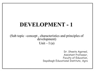 DEVELOPMENT - 1
(Sub topic –concept , characteristics and principles of
development)
Unit – I (a)
Dr. Shweta Agarwal,
Assistant Professor,
Faculty of Education,
Dayalbagh Educational Institute, Agra
 