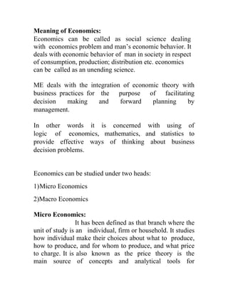 Meaning of Economics:
Economics can be called as social science dealing
with economics problem and man’s economic behavior. It
deals with economic behavior of man in society in respect
of consumption, production; distribution etc. economics
can be called as an unending science.

ME deals with the integration of economic theory with
business practices for the purpose of facilitating
decision    making     and   forward   planning   by
management.

In other words it is concerned with using of
logic of economics, mathematics, and statistics to
provide effective ways of thinking about business
decision problems.


Economics can be studied under two heads:
1) Micro Economics
2)Macro Economics

Micro Economics:
                 It has been defined as that branch where the
unit of study is an individual, firm or household. It studies
how individual make their choices about what to produce,
how to produce, and for whom to produce, and what price
to charge. It is also known as the price theory is the
main source of concepts and analytical tools for
 