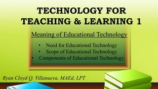 TECHNOLOGY FOR
TEACHING & LEARNING 1
• Need for Educational Technology
• Scope of Educational Technology
• Components of Educational Technology
Meaning of Educational Technology
Ryan Cloyd Q. Villanueva, MAEd, LPT
 