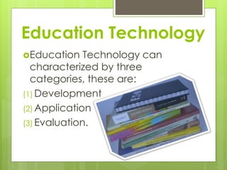 Education Technology
Education Technology can
characterized by three
categories, these are:
(1) Development
(2) Application
(3) Evaluation.