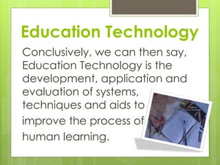 Education Technology
Conclusively, we can then say,
Education Technology is the
development, application and
evaluation of systems,
techniques and aids to
improve the process of
human learning.