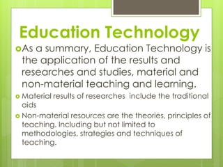 Education Technology
As a summary, Education Technology is
the application of the results and
researches and studies, material and
non-material teaching and learning.
Material results of researches include the traditional
aids
Non-material resources are the theories, principles of
teaching. Including but not limited to
methodologies, strategies and techniques of
teaching.