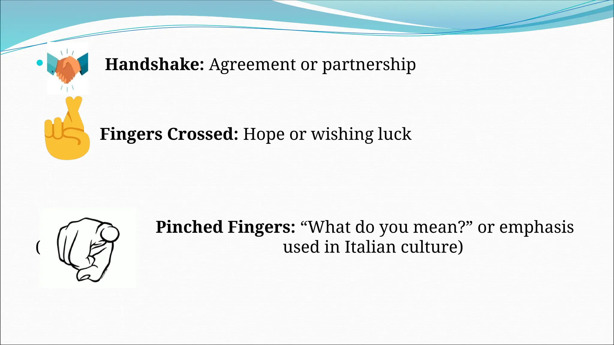  Handshake: Agreement or partnership
Fingers Crossed: Hope or wishing luck
Pinched Fingers: “What do you mean?” or emphasis
(often used in Italian culture)
 