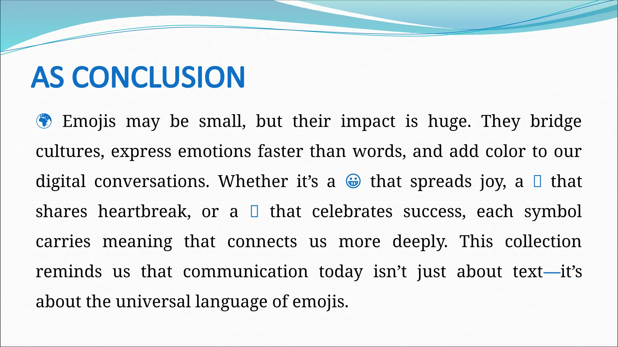AS CONCLUSION
🌍 Emojis may be small, but their impact is huge. They bridge
cultures, express emotions faster than words, and add color to our
digital conversations. Whether it’s a 😀 that spreads joy, a 💔 that
shares heartbreak, or a 🎉 that celebrates success, each symbol
carries meaning that connects us more deeply. This collection
reminds us that communication today isn’t just about text—it’s
about the universal language of emojis.
 