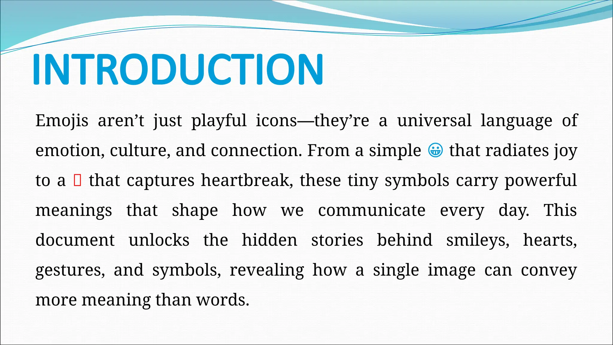 INTRODUCTION
Emojis aren’t just playful icons—they’re a universal language of
emotion, culture, and connection. From a simple 😀 that radiates joy
to a 💔 that captures heartbreak, these tiny symbols carry powerful
meanings that shape how we communicate every day. This
document unlocks the hidden stories behind smileys, hearts,
gestures, and symbols, revealing how a single image can convey
more meaning than words.
 