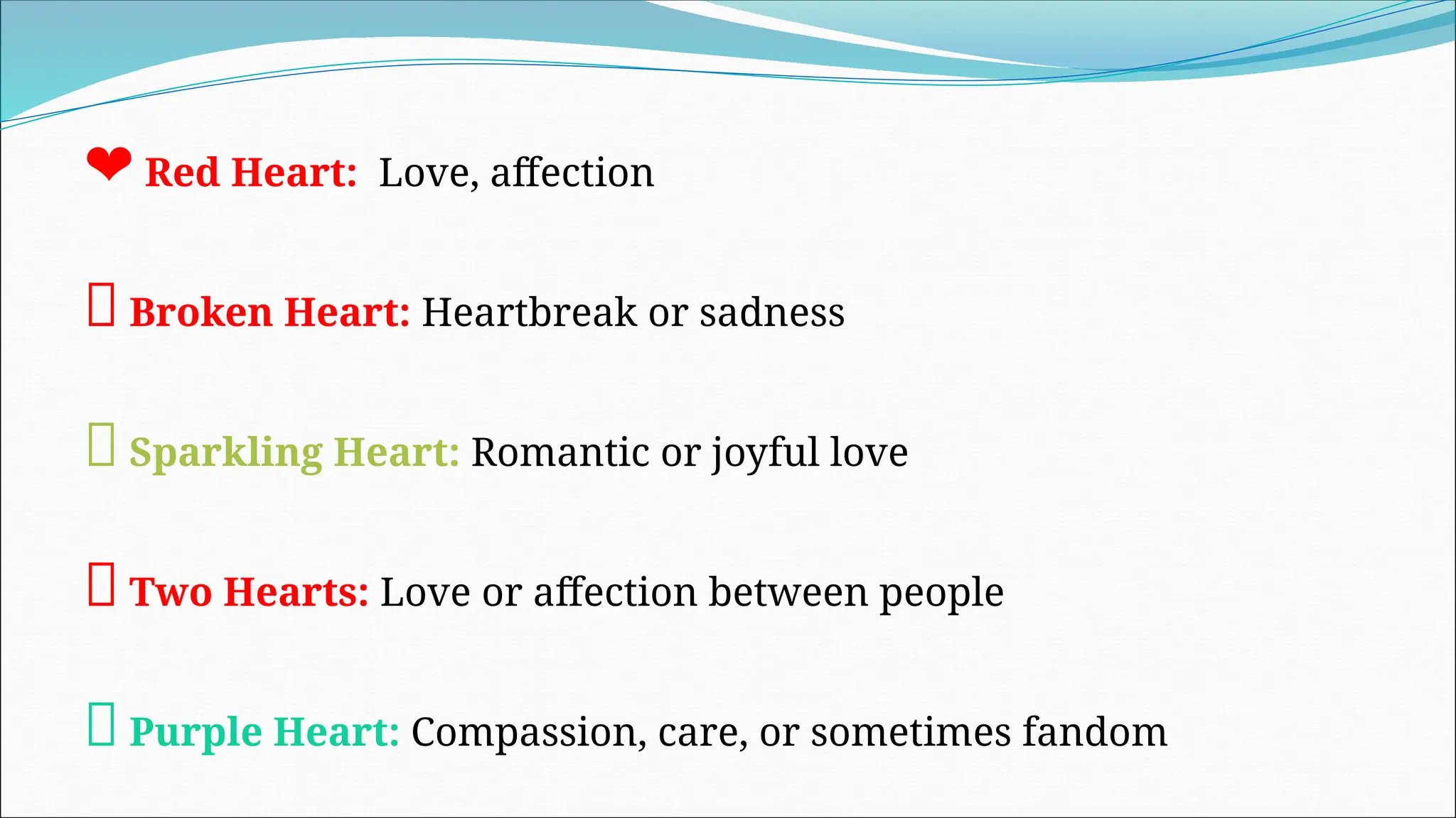 ❤ Red Heart: Love, affection
💔 Broken Heart: Heartbreak or sadness
💖 Sparkling Heart: Romantic or joyful love
💕 Two Hearts: Love or affection between people
💜 Purple Heart: Compassion, care, or sometimes fandom
 
