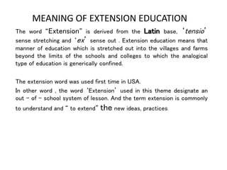 MEANING OF EXTENSION EDUCATION
The word “Extension” is derived from the Latin base, ‘tensio’
sense stretching and ‘ex’ sense out . Extension education means that
manner of education which is stretched out into the villages and farms
beyond the limits of the schools and colleges to which the analogical
type of education is generically confined.
The extension word was used first time in USA.
In other word , the word ‘Extension’ used in this theme designate an
out – of – school system of lesson. And the term extension is commonly
to understand and “ to extend” the new ideas, practices.
 