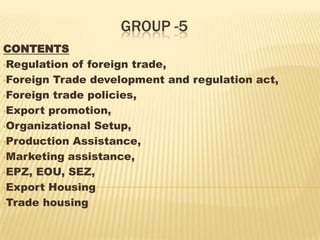 GROUP -5
CONTENTS
•Regulation of foreign trade,
•Foreign Trade development and regulation act,
•Foreign trade policies,
•Export promotion,
•Organizational Setup,
•Production Assistance,
•Marketing assistance,
•EPZ, EOU, SEZ,
•Export Housing
•Trade housing
 