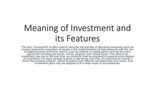 Meaning of Investment and
its Features
The term "investment" is often used to describe the practise of allocating resources (such as
money) toward the acquisition of assets or the implementation of improvements with the aim
of realising future economic returns (such as interest or capital gains). Among the many
options for investing are stocks, bonds, property, and mutual funds. The value of an
investment may rise or fall over time, so investors must be prepared to assume some degree
of uncertainty. For one's savings to grow in real terms over time, it's important to receive a
return that exceeds inflation. Varied investors have different risk tolerances and needs, thus
investment plans may be adapted to fit a wide range of circumstances.
 