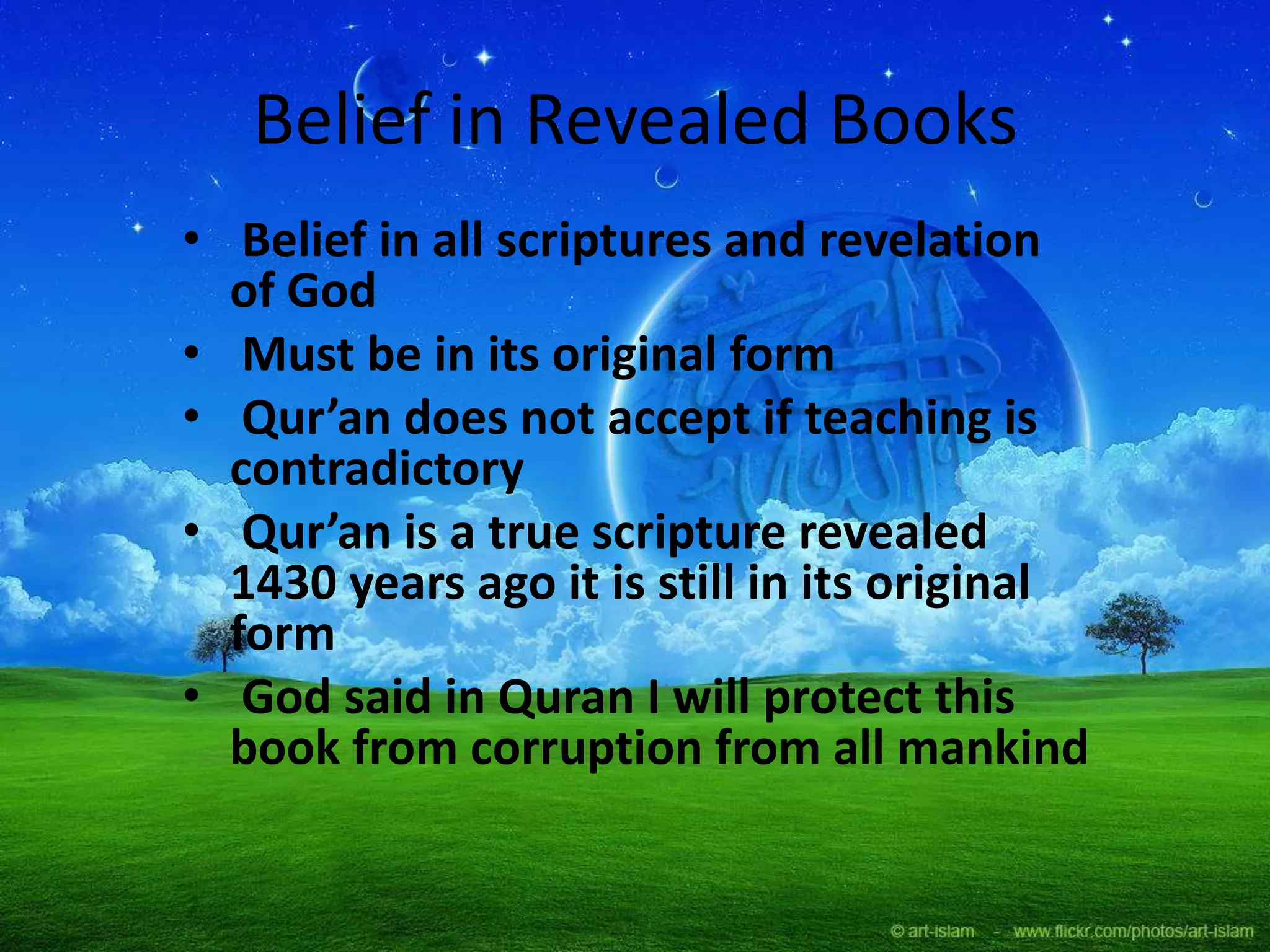 Belief in Revealed Books
• Belief in all scriptures and revelation
of God
• Must be in its original form
• Qur’an does not accept if teaching is
contradictory
• Qur’an is a true scripture revealed
1430 years ago it is still in its original
form
• God said in Quran I will protect this
book from corruption from all mankind
 