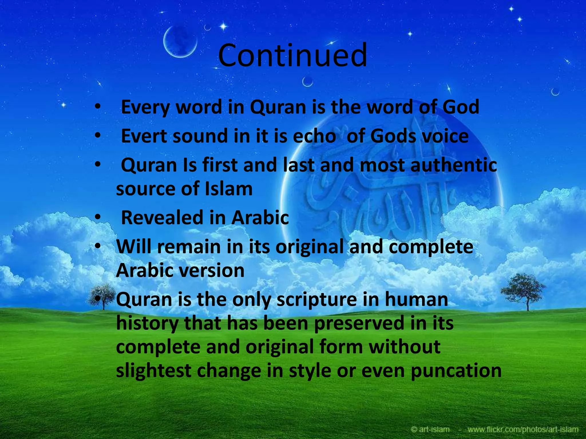 Continued
• Every word in Quran is the word of God
• Evert sound in it is echo of Gods voice
• Quran Is first and last and most authentic
source of Islam
• Revealed in Arabic
• Will remain in its original and complete
Arabic version
• Quran is the only scripture in human
history that has been preserved in its
complete and original form without
slightest change in style or even puncation
 