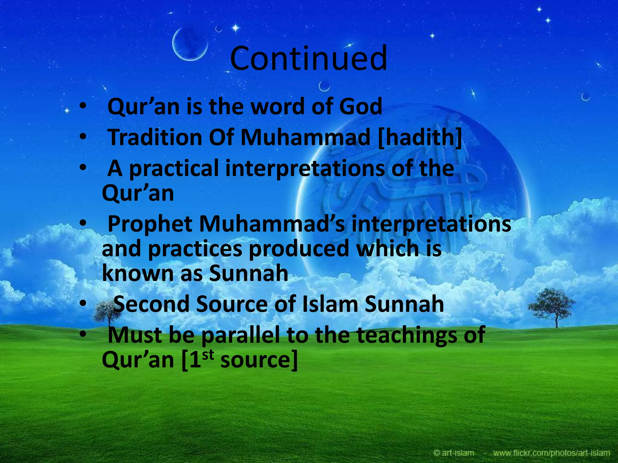 Continued
• Qur’an is the word of God
• Tradition Of Muhammad [hadith]
• A practical interpretations of the
Qur’an
• Prophet Muhammad’s interpretations
and practices produced which is
known as Sunnah
• Second Source of Islam Sunnah
• Must be parallel to the teachings of
Qur’an *1st source]
 