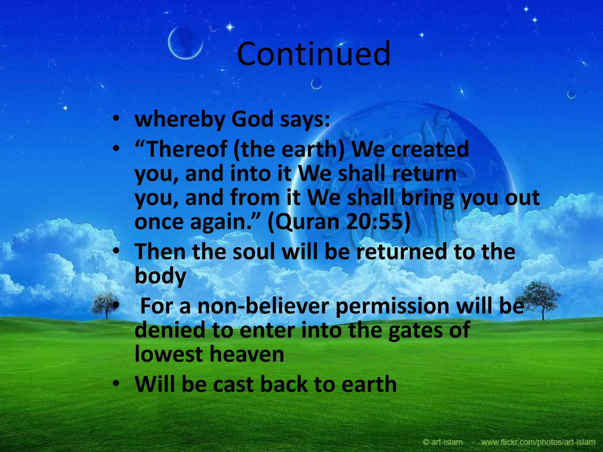 Continued
• whereby God says:
• “Thereof (the earth) We created
you, and into it We shall return
you, and from it We shall bring you out
once again.” (Quran 20:55)
• Then the soul will be returned to the
body
• For a non-believer permission will be
denied to enter into the gates of
lowest heaven
• Will be cast back to earth
 
