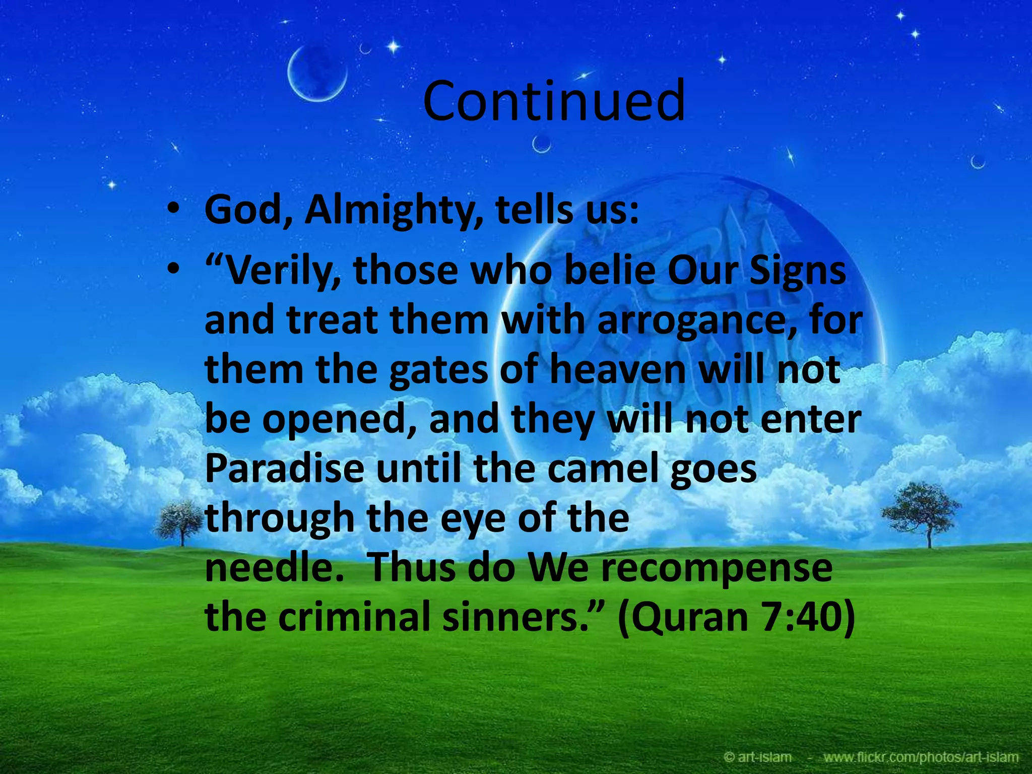 Continued
• God, Almighty, tells us:
• “Verily, those who belie Our Signs
and treat them with arrogance, for
them the gates of heaven will not
be opened, and they will not enter
Paradise until the camel goes
through the eye of the
needle. Thus do We recompense
the criminal sinners.” (Quran 7:40)
 