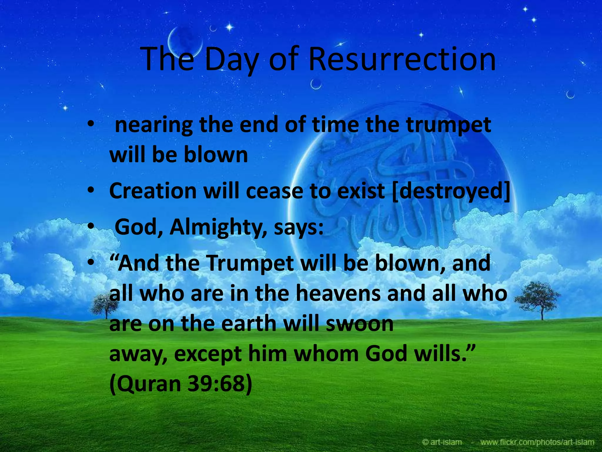 The Day of Resurrection
• nearing the end of time the trumpet
will be blown
• Creation will cease to exist [destroyed]
• God, Almighty, says:
• “And the Trumpet will be blown, and
all who are in the heavens and all who
are on the earth will swoon
away, except him whom God wills.”
(Quran 39:68)
 