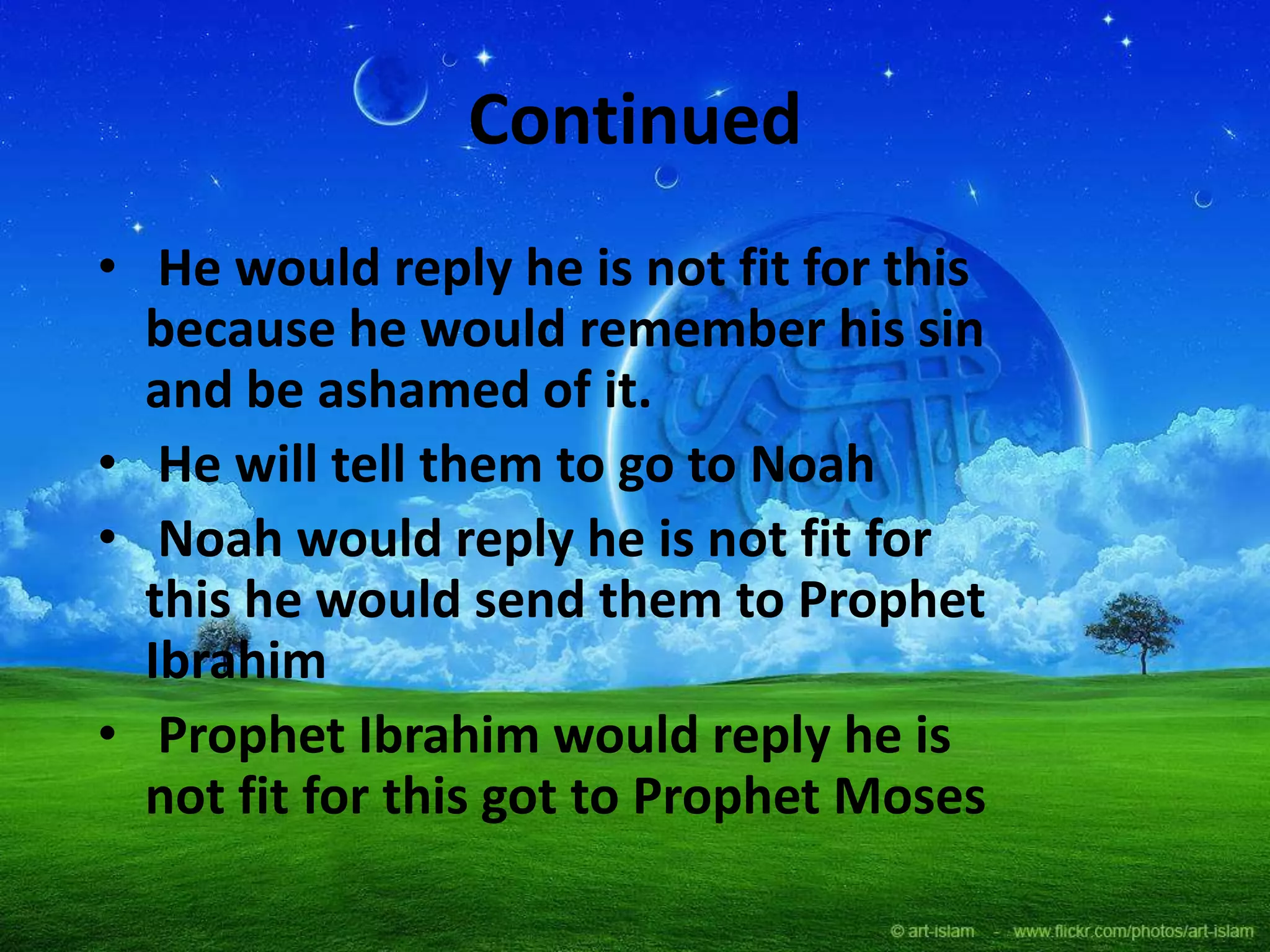 Continued
• He would reply he is not fit for this
because he would remember his sin
and be ashamed of it.
• He will tell them to go to Noah
• Noah would reply he is not fit for
this he would send them to Prophet
Ibrahim
• Prophet Ibrahim would reply he is
not fit for this got to Prophet Moses
 