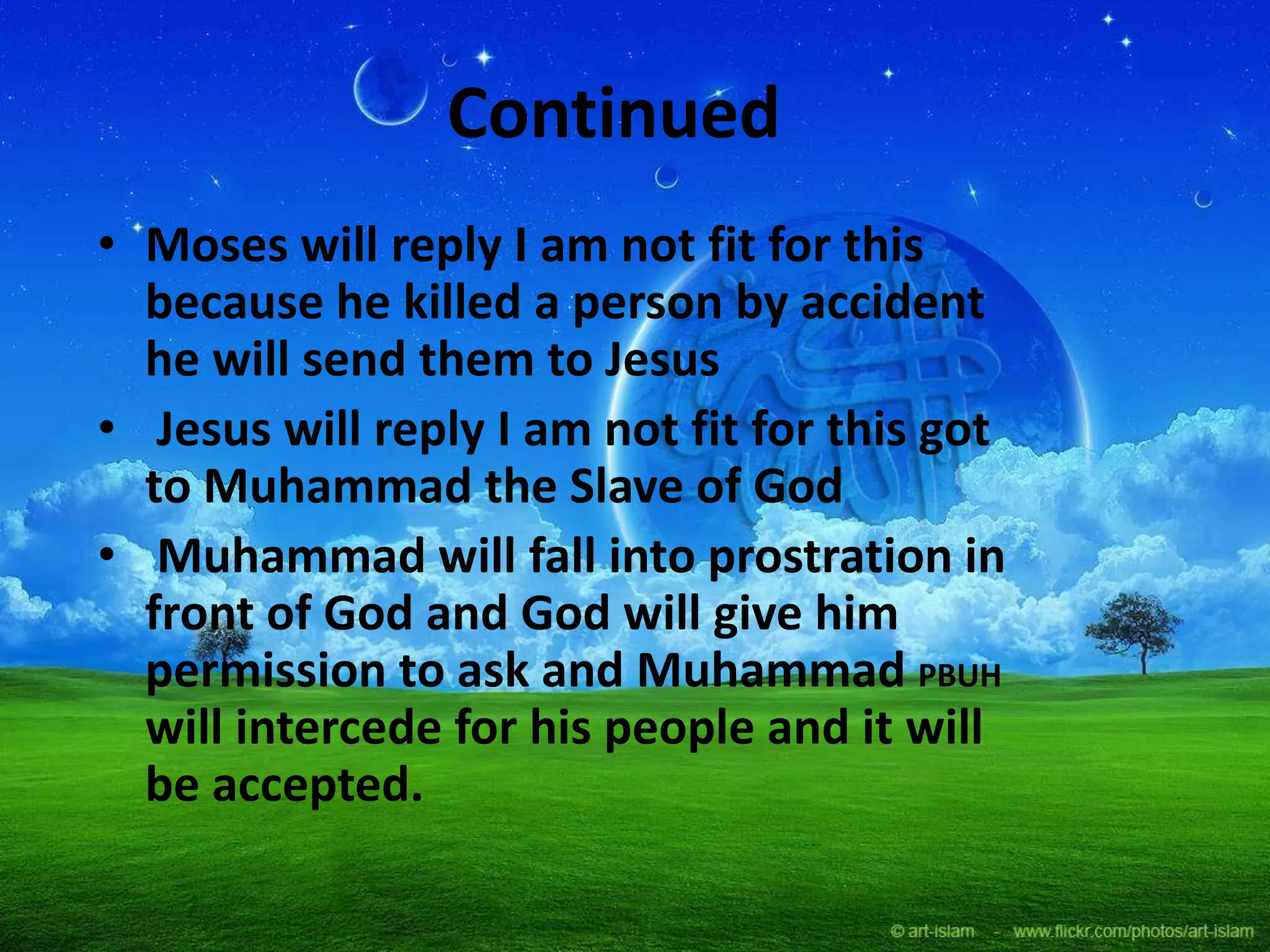 Continued
• Moses will reply I am not fit for this
because he killed a person by accident
he will send them to Jesus
• Jesus will reply I am not fit for this got
to Muhammad the Slave of God
• Muhammad will fall into prostration in
front of God and God will give him
permission to ask and Muhammad PBUH
will intercede for his people and it will
be accepted.
 