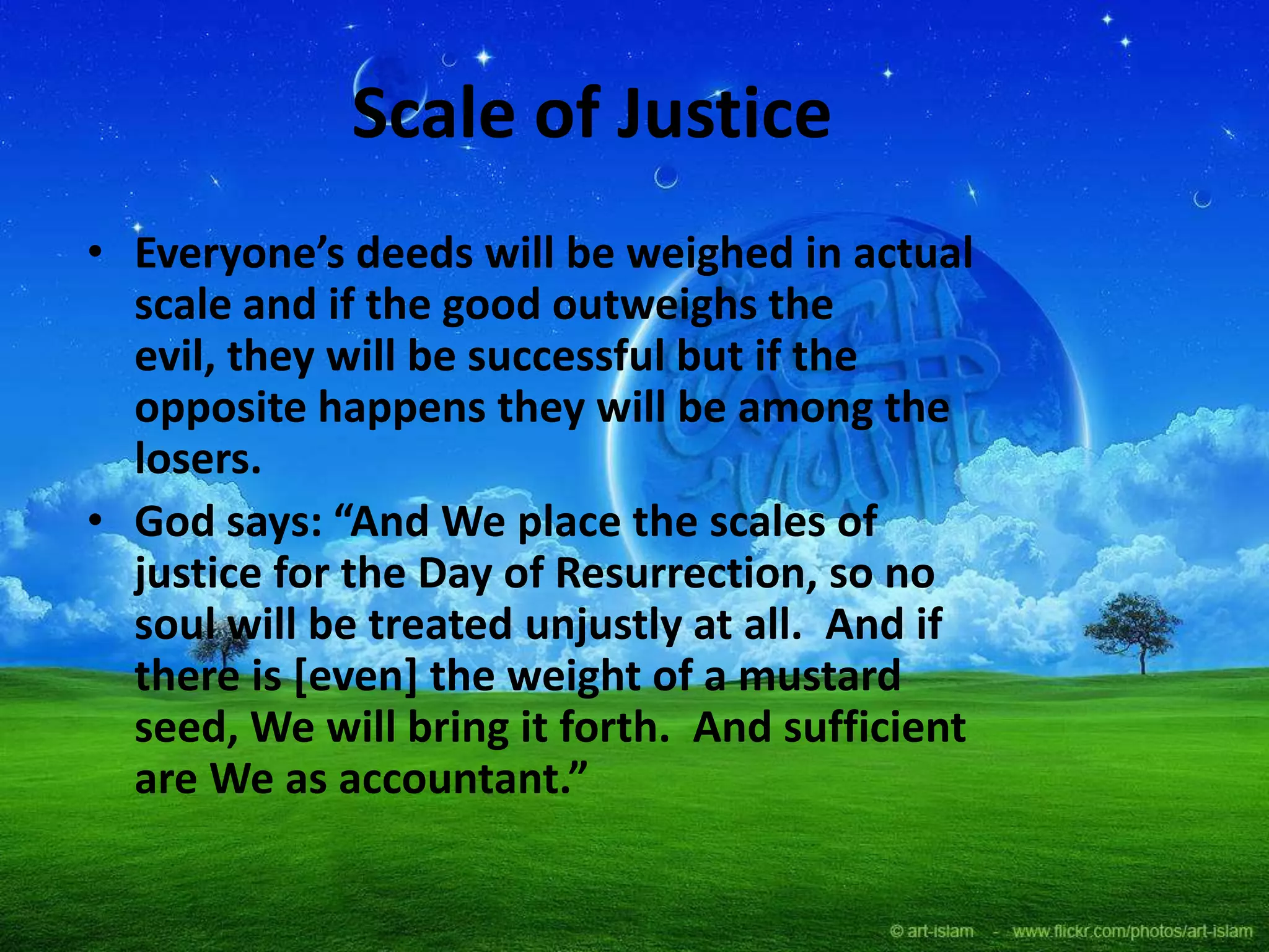 Scale of Justice
• Everyone’s deeds will be weighed in actual
scale and if the good outweighs the
evil, they will be successful but if the
opposite happens they will be among the
losers.
• God says: “And We place the scales of
justice for the Day of Resurrection, so no
soul will be treated unjustly at all. And if
there is [even] the weight of a mustard
seed, We will bring it forth. And sufficient
are We as accountant.”
 