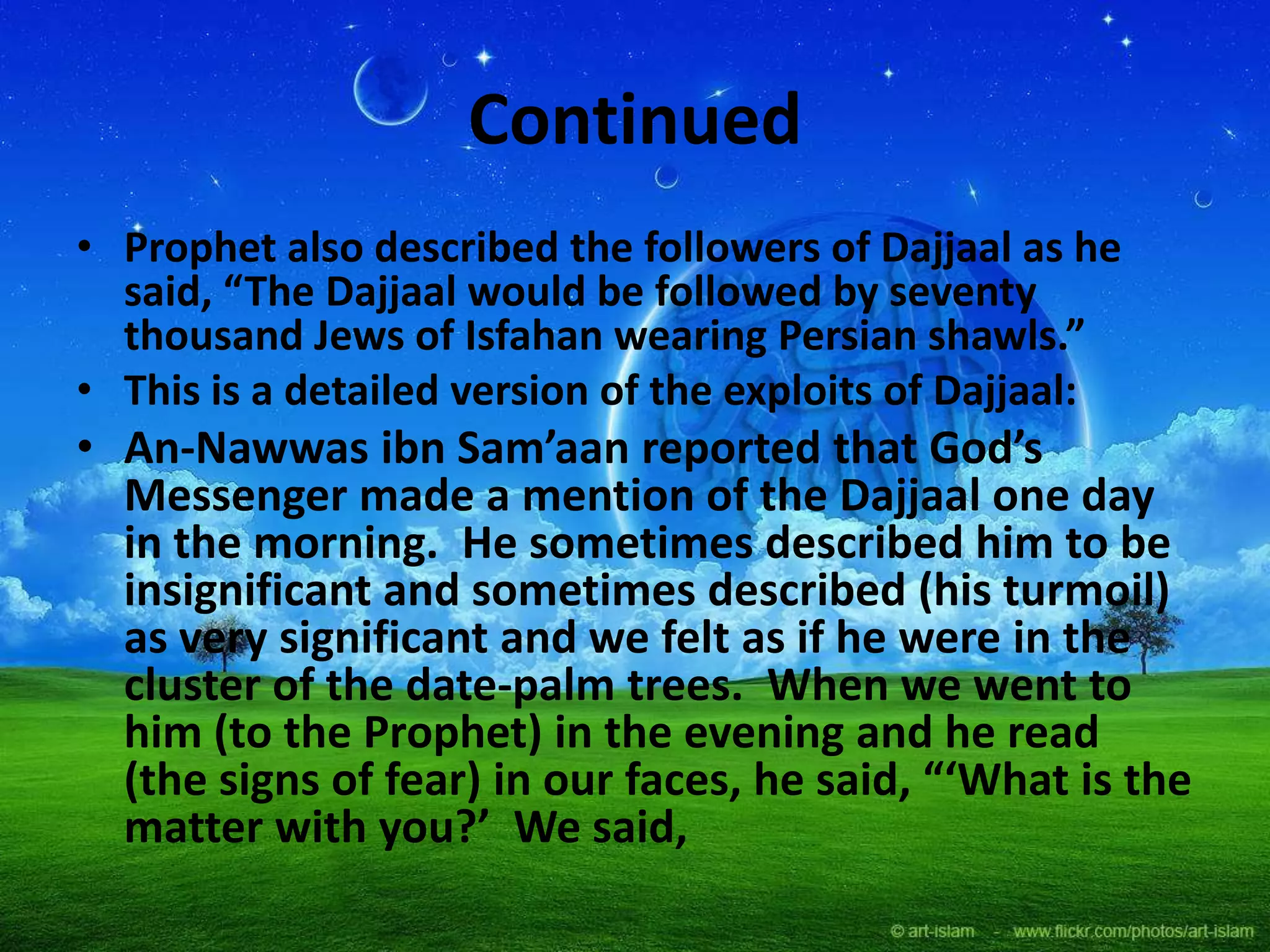 Continued
• Prophet also described the followers of Dajjaal as he
said, “The Dajjaal would be followed by seventy
thousand Jews of Isfahan wearing Persian shawls.”
• This is a detailed version of the exploits of Dajjaal:
• An-Nawwas ibn Sam’aan reported that God’s
Messenger made a mention of the Dajjaal one day
in the morning. He sometimes described him to be
insignificant and sometimes described (his turmoil)
as very significant and we felt as if he were in the
cluster of the date-palm trees. When we went to
him (to the Prophet) in the evening and he read
(the signs of fear) in our faces, he said, “‘What is the
matter with you?’ We said,
 