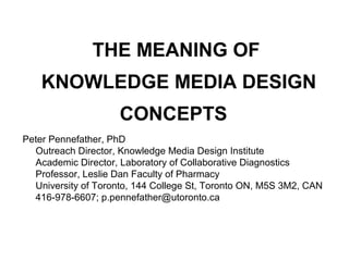 THE MEANING OF
    KNOWLEDGE MEDIA DESIGN
                     CONCEPTS
Peter Pennefather, PhD
  Outreach Director, Knowledge Media Design Institute
  Academic Director, Laboratory of Collaborative Diagnostics
  Professor, Leslie Dan Faculty of Pharmacy
  University of Toronto, 144 College St, Toronto ON, M5S 3M2, CAN
  416-978-6607; p.pennefather@utoronto.ca
 