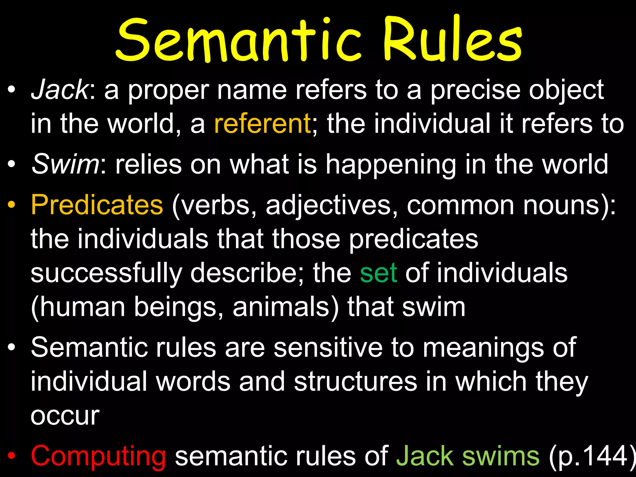 Semantic Rules

• Jack: a proper name refers to a precise object
in the world, a referent; the individual it refers to
• Swim: relies on what is happening in the world
• Predicates (verbs, adjectives, common nouns):
the individuals that those predicates
successfully describe; the set of individuals
(human beings, animals) that swim
• Semantic rules are sensitive to meanings of
individual words and structures in which they
occur
• Computing semantic rules of Jack swims (p.144)

 