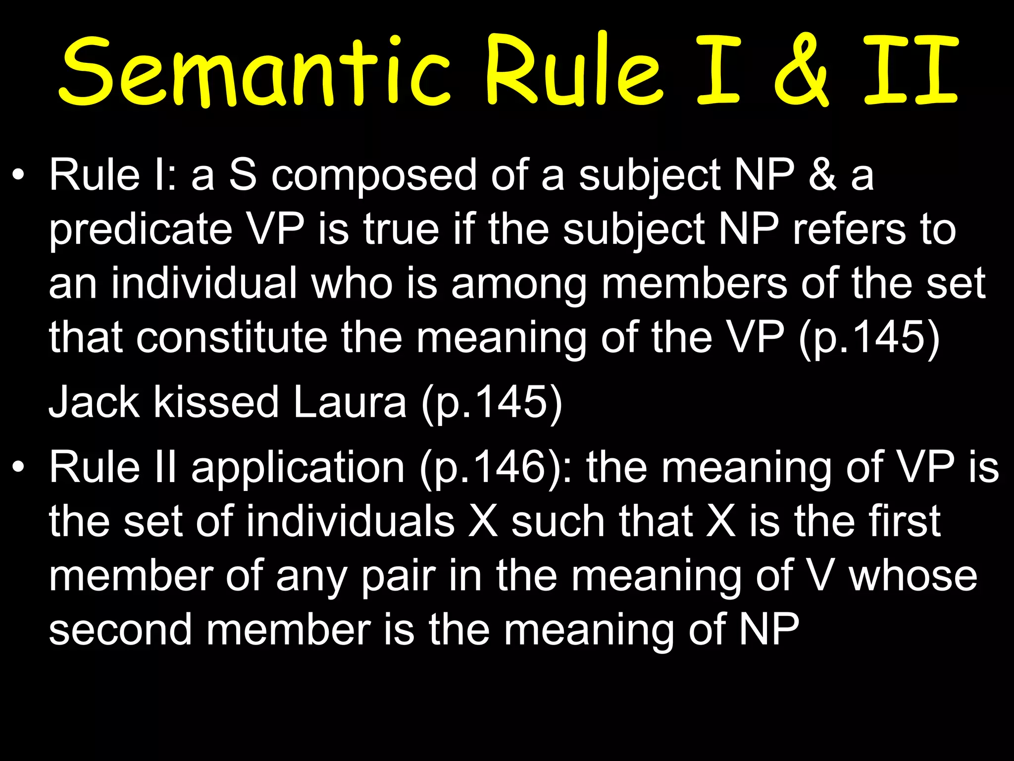 Semantic Rule I & II
• Rule I: a S composed of a subject NP & a
predicate VP is true if the subject NP refers to
an individual who is among members of the set
that constitute the meaning of the VP (p.145)
Jack kissed Laura (p.145)
• Rule II application (p.146): the meaning of VP is
the set of individuals X such that X is the first
member of any pair in the meaning of V whose
second member is the meaning of NP

 