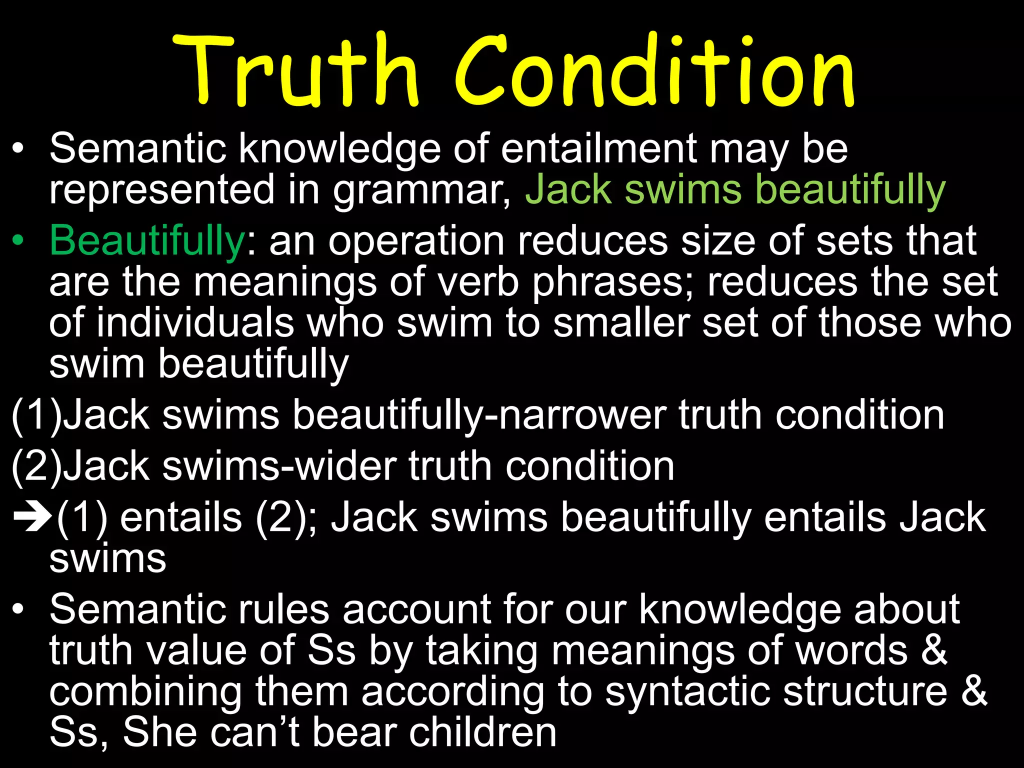 Truth Condition

• Semantic knowledge of entailment may be
represented in grammar, Jack swims beautifully
• Beautifully: an operation reduces size of sets that
are the meanings of verb phrases; reduces the set
of individuals who swim to smaller set of those who
swim beautifully
(1)Jack swims beautifully-narrower truth condition
(2)Jack swims-wider truth condition
(1) entails (2); Jack swims beautifully entails Jack
swims
• Semantic rules account for our knowledge about
truth value of Ss by taking meanings of words &
combining them according to syntactic structure &
Ss, She can’t bear children

 