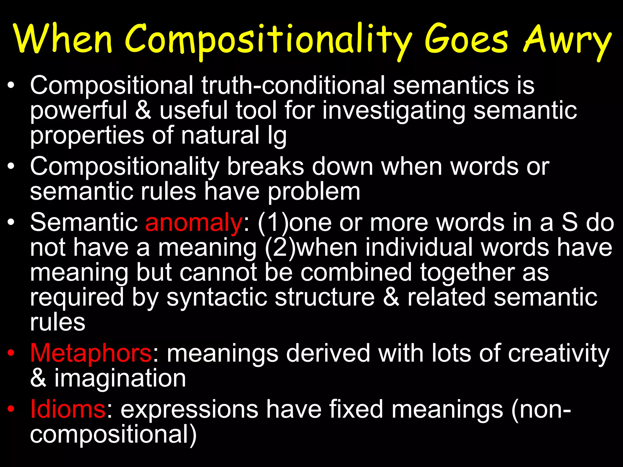 When Compositionality Goes Awry
• Compositional truth-conditional semantics is
powerful & useful tool for investigating semantic
properties of natural lg
• Compositionality breaks down when words or
semantic rules have problem
• Semantic anomaly: (1)one or more words in a S do
not have a meaning (2)when individual words have
meaning but cannot be combined together as
required by syntactic structure & related semantic
rules
• Metaphors: meanings derived with lots of creativity
& imagination
• Idioms: expressions have fixed meanings (noncompositional)

 