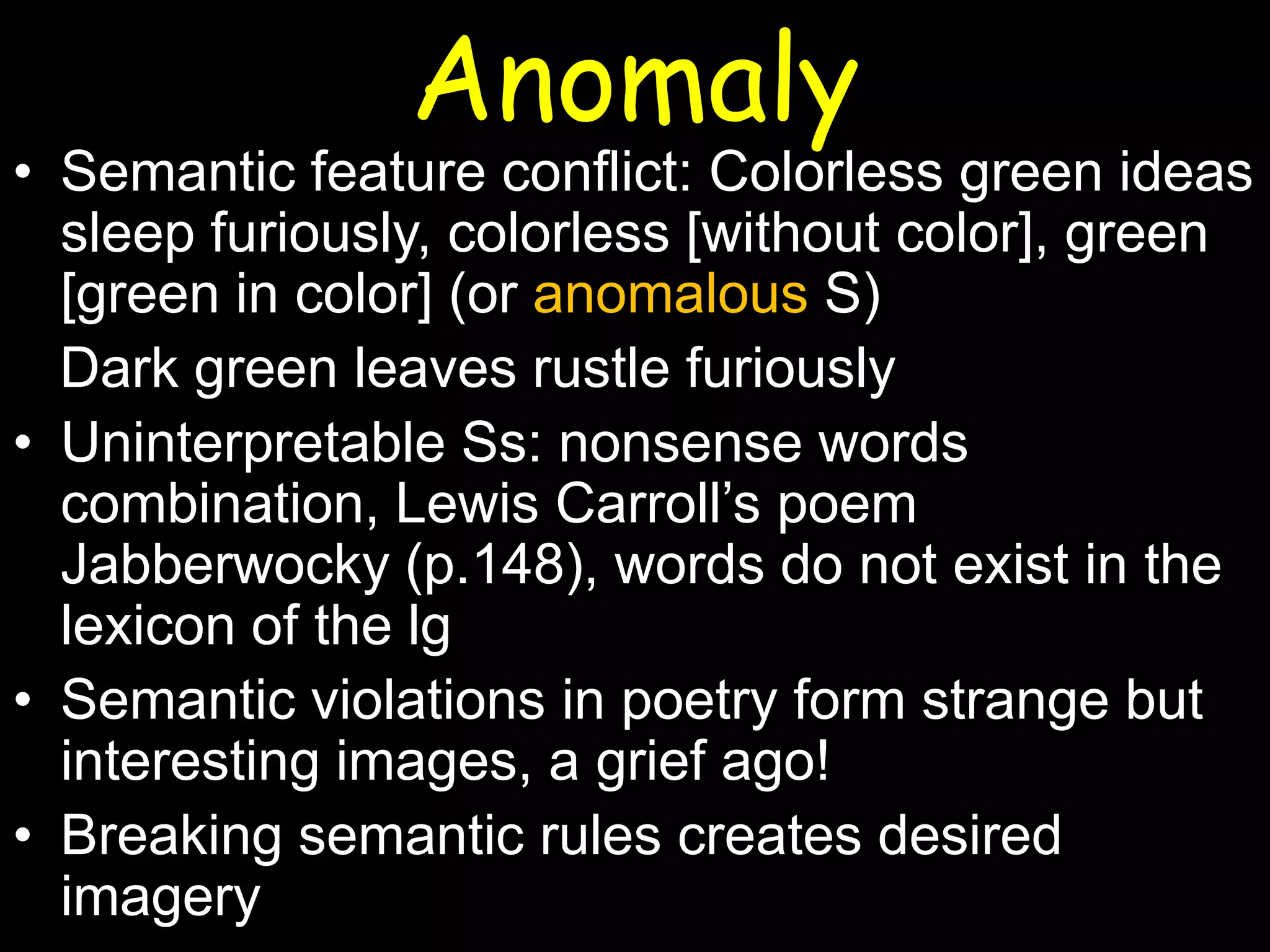 Anomaly

• Semantic feature conflict: Colorless green ideas
sleep furiously, colorless [without color], green
[green in color] (or anomalous S)
Dark green leaves rustle furiously
• Uninterpretable Ss: nonsense words
combination, Lewis Carroll’s poem
Jabberwocky (p.148), words do not exist in the
lexicon of the lg
• Semantic violations in poetry form strange but
interesting images, a grief ago!
• Breaking semantic rules creates desired
imagery

 