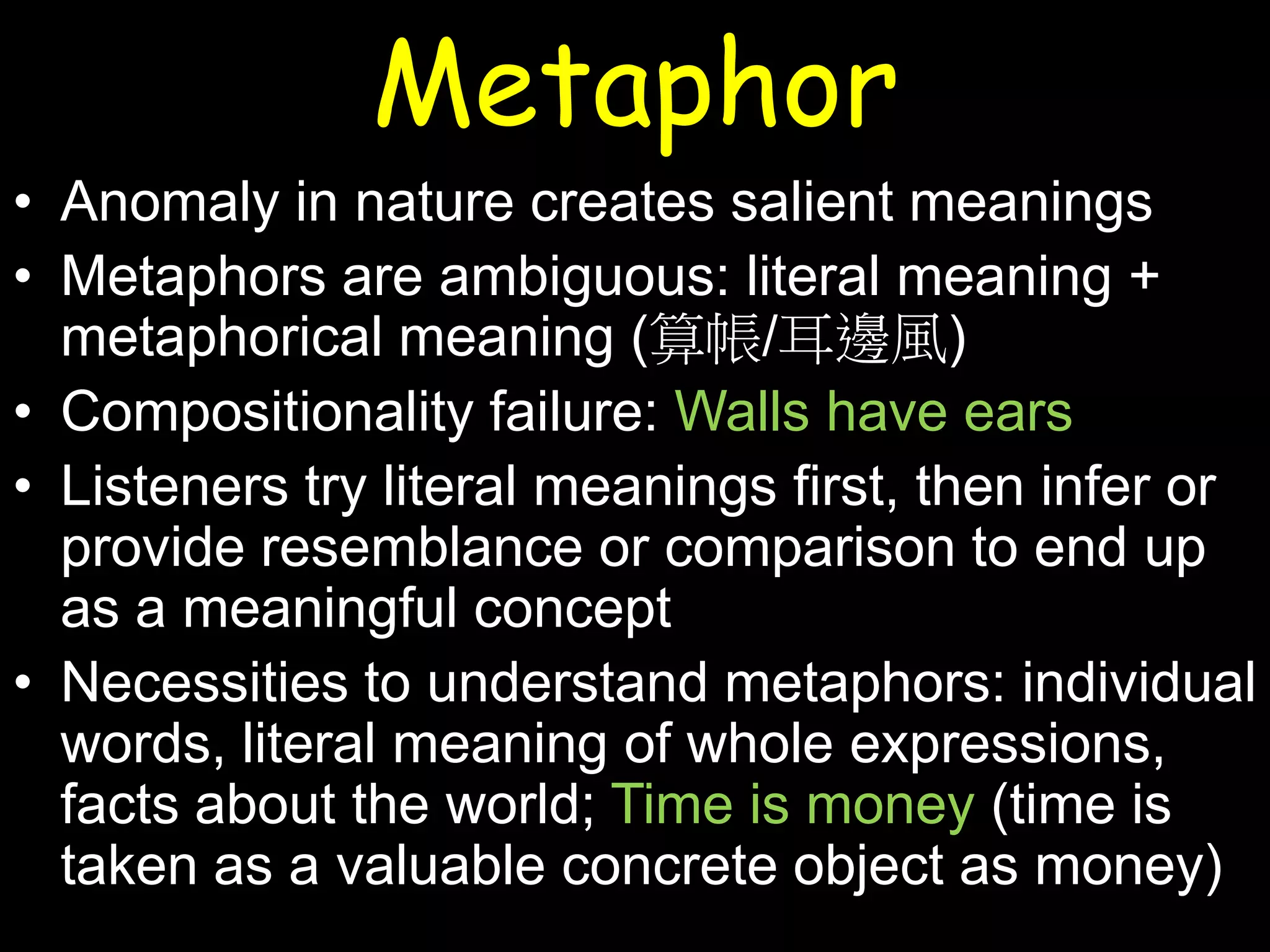 Metaphor
• Anomaly in nature creates salient meanings
• Metaphors are ambiguous: literal meaning +
metaphorical meaning (算帳/耳邊風)
• Compositionality failure: Walls have ears
• Listeners try literal meanings first, then infer or
provide resemblance or comparison to end up
as a meaningful concept
• Necessities to understand metaphors: individual
words, literal meaning of whole expressions,
facts about the world; Time is money (time is
taken as a valuable concrete object as money)

 